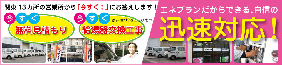 関東13箇所の営業所から「今すぐ！」にお答えいたします。今すぐ無料見積り。今すぐ給湯器交換工事　エネプランだからできる、自信の迅速対応！