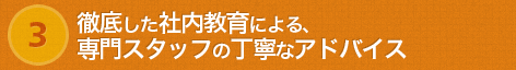 徹底した社内教育による、専門スタッフの丁寧なアドバイス